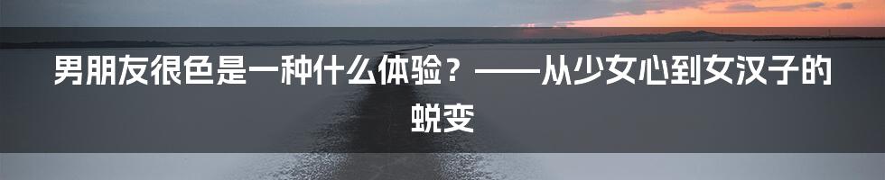 男朋友很色是一种什么体验?——从少女心到女汉子的蜕变