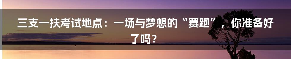 三支一扶考试地点：一场与梦想的“赛跑”，你准备好了吗？