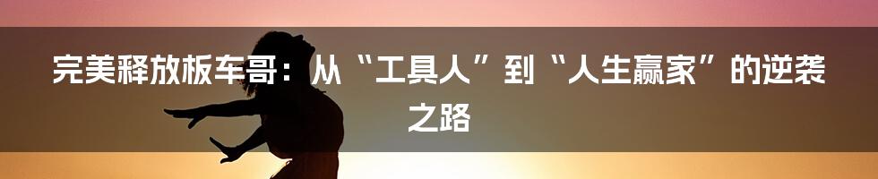 完美释放板车哥：从“工具人”到“人生赢家”的逆袭之路