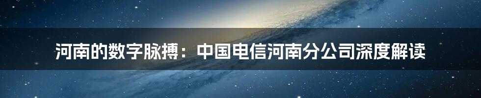 河南的数字脉搏：中国电信河南分公司深度解读