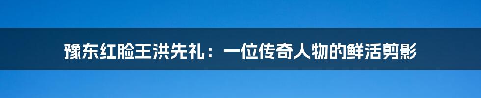 豫东红脸王洪先礼：一位传奇人物的鲜活剪影