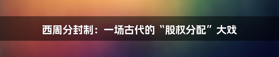 西周分封制:一场古代的“股权分配”大戏