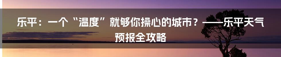 乐平:一个“温度”就够你操心的城市?——乐平天气预报全攻略