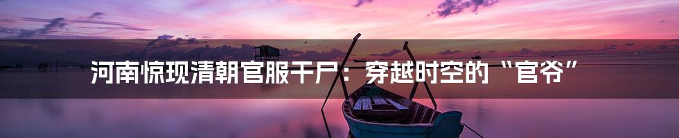河南惊现清朝官服干尸：穿越时空的“官爷”