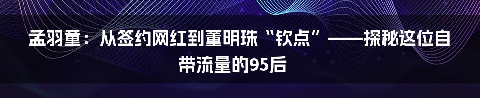 孟羽童:从签约网红到董明珠“钦点”——探秘这位自带流量的95后