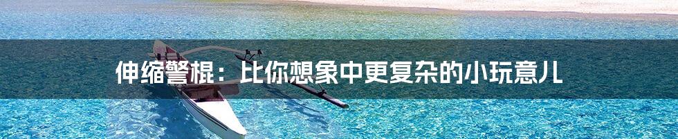 伸缩警棍:比你想象中更复杂的小玩意儿