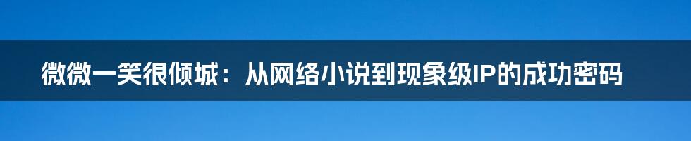 微微一笑很倾城：从网络小说到现象级IP的成功密码