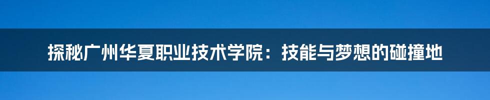 探秘广州华夏职业技术学院:技能与梦想的碰撞地