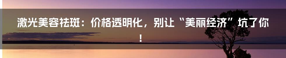 激光美容祛斑:价格透明化,别让“美丽经济”坑了你!