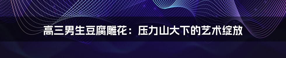 高三男生豆腐雕花:压力山大下的艺术绽放
