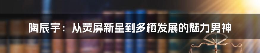 陶辰宇：从荧屏新星到多栖发展的魅力男神