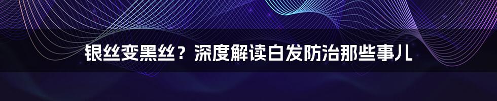 银丝变黑丝?深度解读白发防治那些事儿