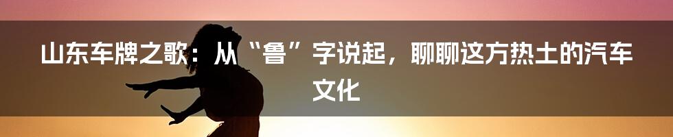 山东车牌之歌:从“鲁”字说起,聊聊这方热土的汽车文化