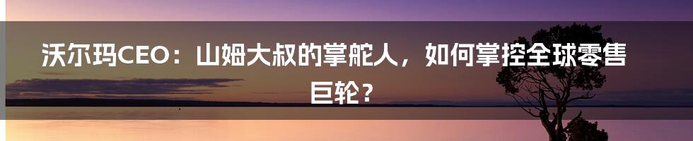 沃尔玛CEO:山姆大叔的掌舵人,如何掌控全球零售巨轮?
