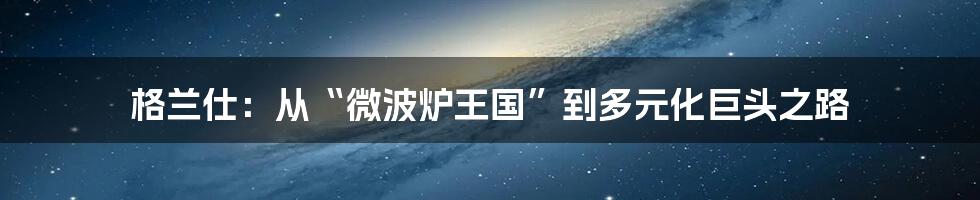 格兰仕:从“微波炉王国”到多元化巨头之路