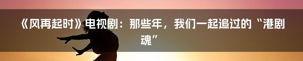 《风再起时》电视剧：那些年，我们一起追过的“港剧魂”