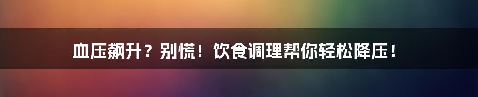 血压飙升?别慌!饮食调理帮你轻松降压!