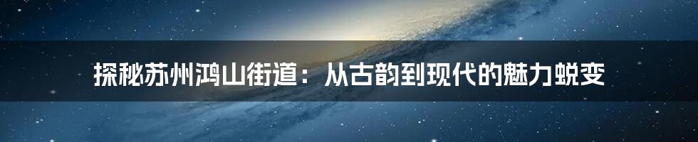 探秘苏州鸿山街道：从古韵到现代的魅力蜕变
