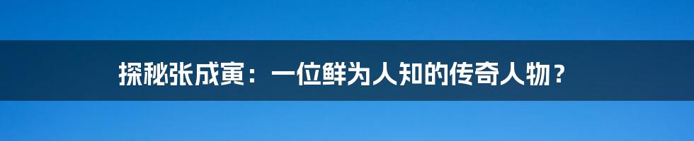 探秘张成寅:一位鲜为人知的传奇人物?