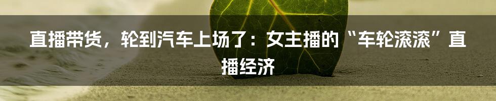 直播带货，轮到汽车上场了：女主播的“车轮滚滚”直播经济