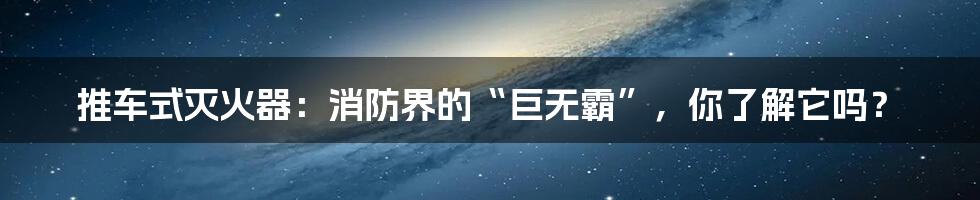 推车式灭火器：消防界的“巨无霸”，你了解它吗？