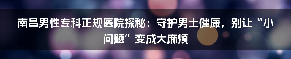 南昌男性专科正规医院探秘:守护男士健康,别让“小问题”变成大麻烦
