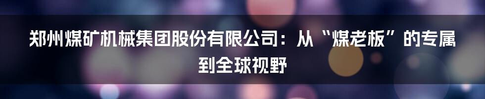 郑州煤矿机械集团股份有限公司:从“煤老板”的专属到全球视野