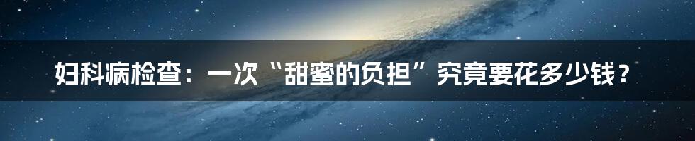 妇科病检查：一次“甜蜜的负担”究竟要花多少钱？