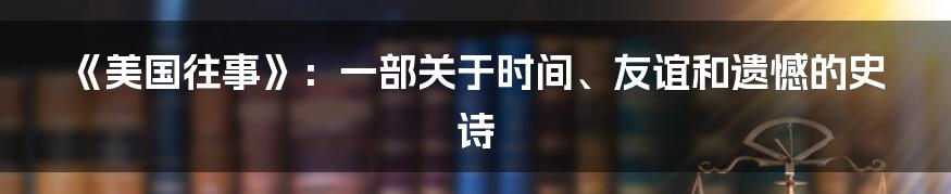 《美国往事》:一部关于时间、友谊和遗憾的史诗