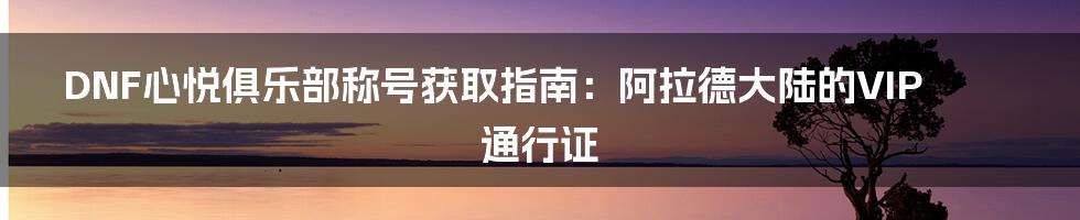 DNF心悦俱乐部称号获取指南:阿拉德大陆的VIP通行证
