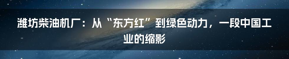 潍坊柴油机厂：从“东方红”到绿色动力，一段中国工业的缩影