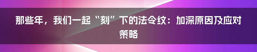 那些年，我们一起“刻”下的法令纹：加深原因及应对策略