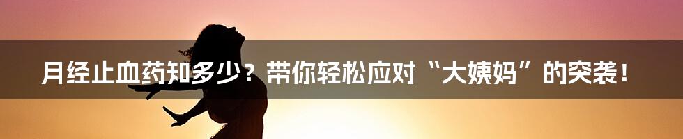 月经止血药知多少?带你轻松应对“大姨妈”的突袭!