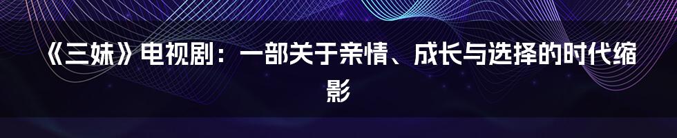《三妹》电视剧：一部关于亲情、成长与选择的时代缩影