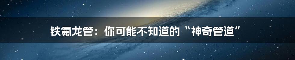 铁氟龙管：你可能不知道的“神奇管道”