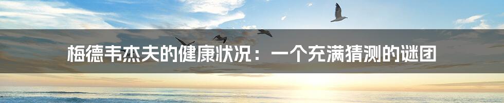 梅德韦杰夫的健康状况：一个充满猜测的谜团