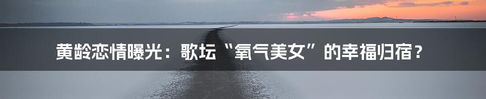 黄龄恋情曝光:歌坛“氧气美女”的幸福归宿?