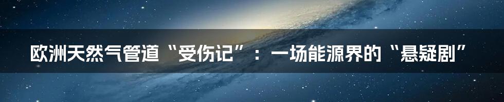 欧洲天然气管道“受伤记”:一场能源界的“悬疑剧”