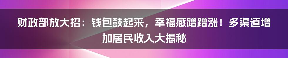 财政部放大招:钱包鼓起来,幸福感蹭蹭涨!多渠道增加居民收入大揭秘