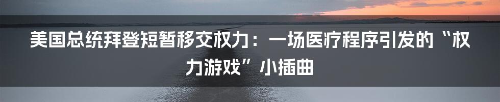 美国总统拜登短暂移交权力：一场医疗程序引发的“权力游戏”小插曲