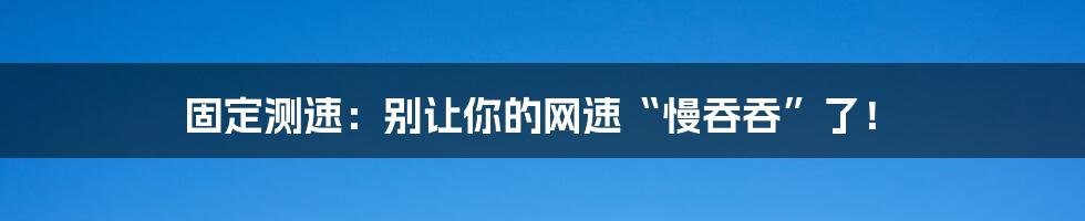 固定测速：别让你的网速“慢吞吞”了！
