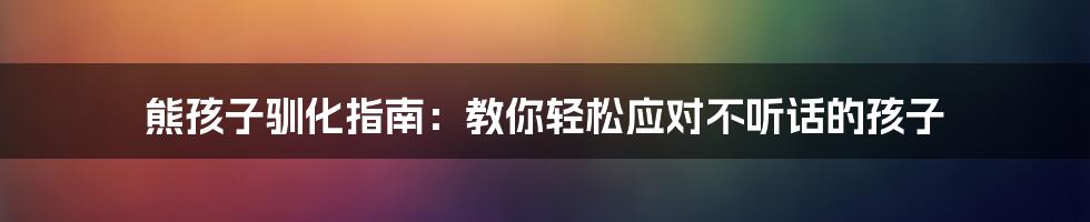 熊孩子驯化指南：教你轻松应对不听话的孩子