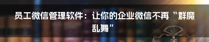 员工微信管理软件：让你的企业微信不再“群魔乱舞”
