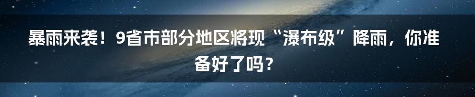 暴雨来袭！9省市部分地区将现“瀑布级”降雨，你准备好了吗？