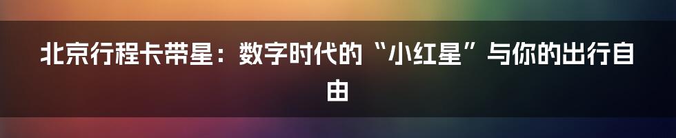 北京行程卡带星：数字时代的“小红星”与你的出行自由