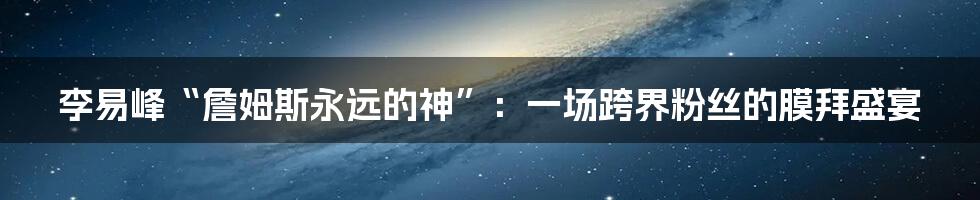 李易峰“詹姆斯永远的神”:一场跨界粉丝的膜拜盛宴