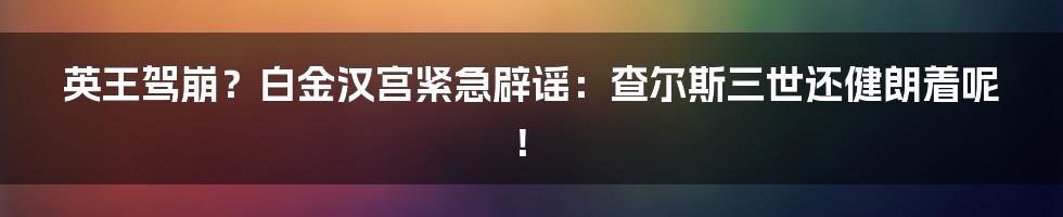 英王驾崩？白金汉宫紧急辟谣：查尔斯三世还健朗着呢！