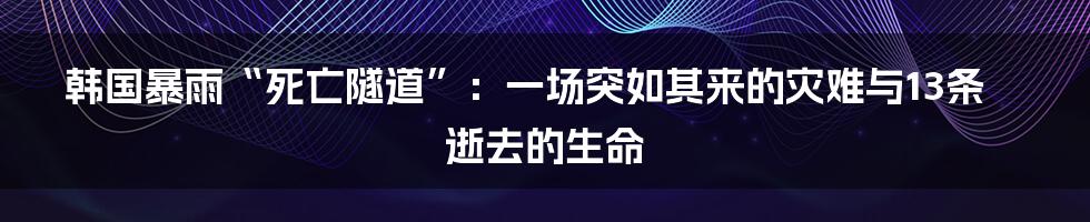 韩国暴雨“死亡隧道”：一场突如其来的灾难与13条逝去的生命