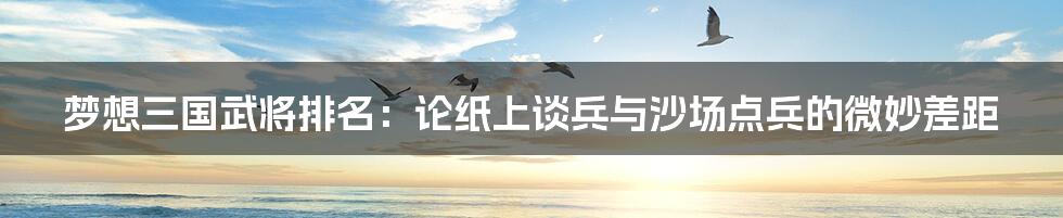 梦想三国武将排名:论纸上谈兵与沙场点兵的微妙差距