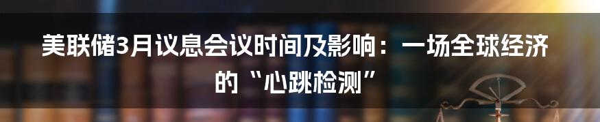 美联储3月议息会议时间及影响:一场全球经济的“心跳检测”